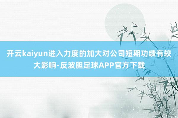 开云kaiyun进入力度的加大对公司短期功绩有较大影响-反波胆足球APP官方下载