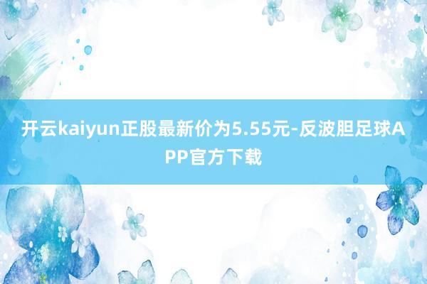 开云kaiyun正股最新价为5.55元-反波胆足球APP官方下载