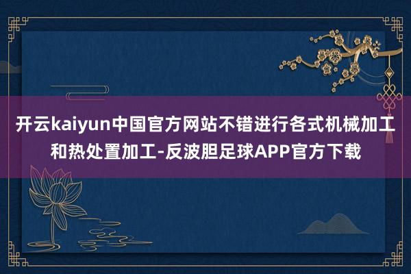 开云kaiyun中国官方网站不错进行各式机械加工和热处置加工-反波胆足球APP官方下载