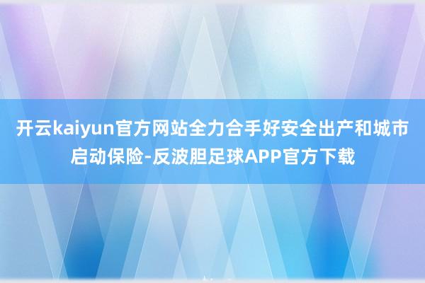 开云kaiyun官方网站全力合手好安全出产和城市启动保险-反波胆足球APP官方下载