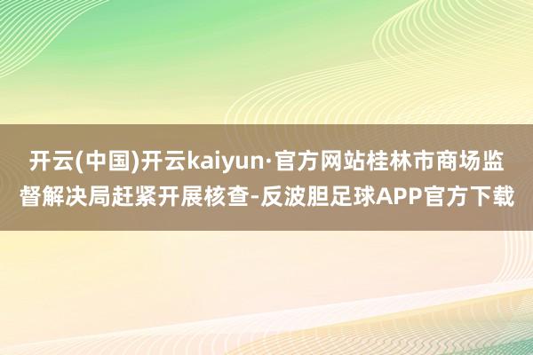 开云(中国)开云kaiyun·官方网站桂林市商场监督解决局赶紧开展核查-反波胆足球APP官方下载