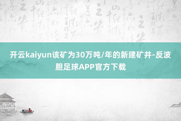 开云kaiyun该矿为30万吨/年的新建矿井-反波胆足球APP官方下载