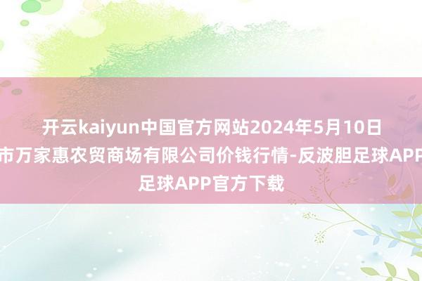 开云kaiyun中国官方网站2024年5月10日鄂尔多斯市万家惠农贸商场有限公司价钱行情-反波胆足球APP官方下载