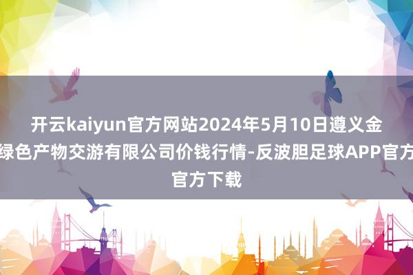 开云kaiyun官方网站2024年5月10日遵义金地皮绿色产物交游有限公司价钱行情-反波胆足球APP官方下载