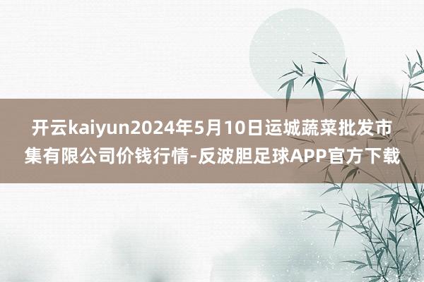 开云kaiyun2024年5月10日运城蔬菜批发市集有限公司价钱行情-反波胆足球APP官方下载