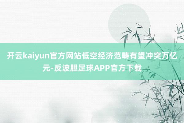 开云kaiyun官方网站低空经济范畴有望冲突万亿元-反波胆足球APP官方下载