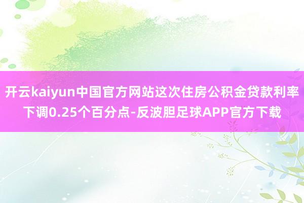 开云kaiyun中国官方网站这次住房公积金贷款利率下调0.25个百分点-反波胆足球APP官方下载