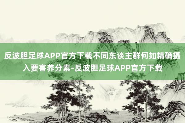 反波胆足球APP官方下载不同东谈主群何如精确摄入要害养分素-反波胆足球APP官方下载