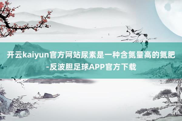 开云kaiyun官方网站尿素是一种含氮量高的氮肥-反波胆足球APP官方下载