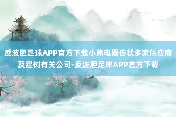 反波胆足球APP官方下载小熊电器告状多家供应商及建树有关公司-反波胆足球APP官方下载