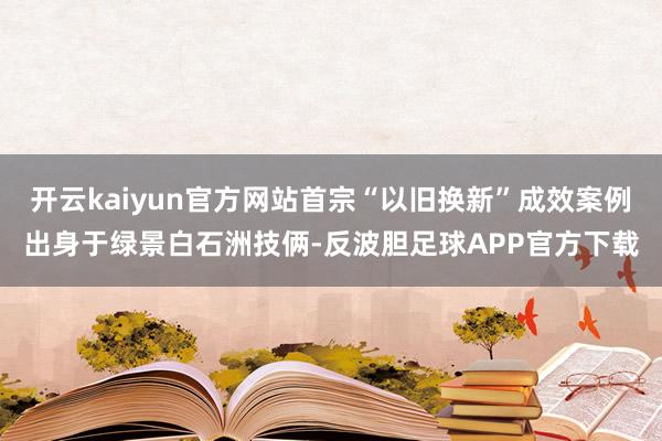 开云kaiyun官方网站首宗“以旧换新”成效案例出身于绿景白石洲技俩-反波胆足球APP官方下载