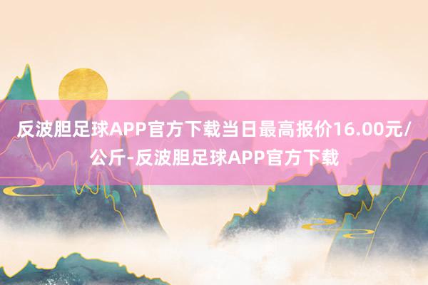 反波胆足球APP官方下载当日最高报价16.00元/公斤-反波胆足球APP官方下载