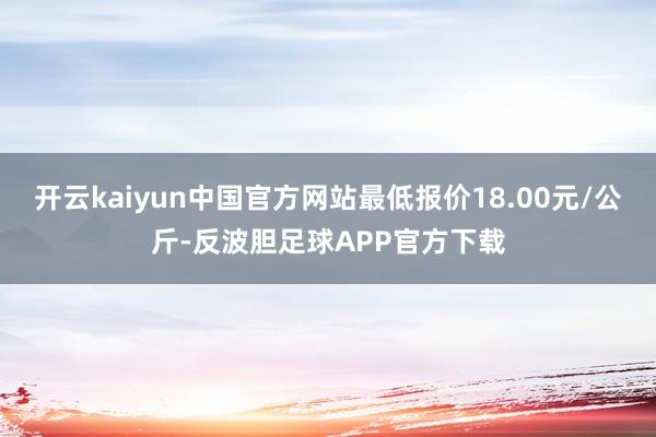 开云kaiyun中国官方网站最低报价18.00元/公斤-反波胆足球APP官方下载