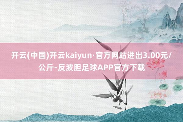 开云(中国)开云kaiyun·官方网站进出3.00元/公斤-反波胆足球APP官方下载