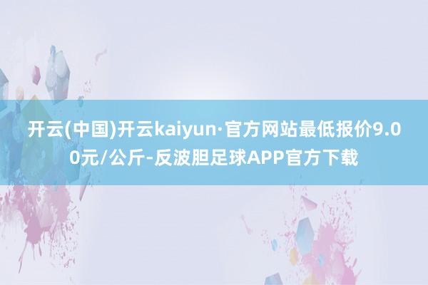 开云(中国)开云kaiyun·官方网站最低报价9.00元/公斤-反波胆足球APP官方下载