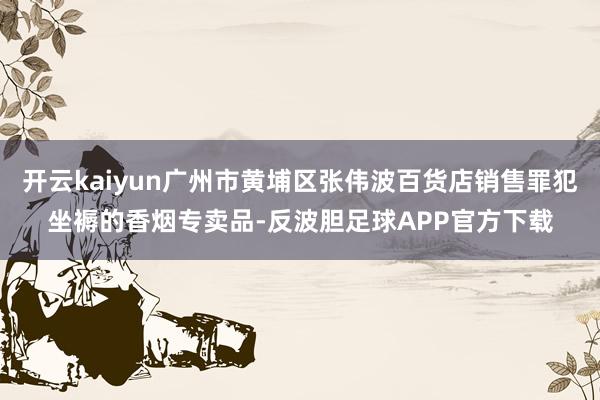 开云kaiyun广州市黄埔区张伟波百货店销售罪犯坐褥的香烟专卖品-反波胆足球APP官方下载