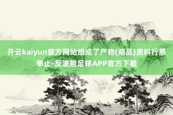 开云kaiyun官方网站组成了产物(商品)质料行恶举止-反波胆足球APP官方下载