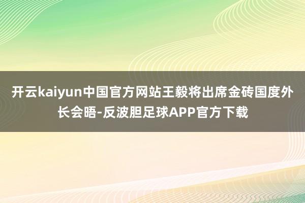 开云kaiyun中国官方网站王毅将出席金砖国度外长会晤-反波胆足球APP官方下载