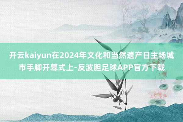 开云kaiyun在2024年文化和当然遗产日主场城市手脚开幕式上-反波胆足球APP官方下载