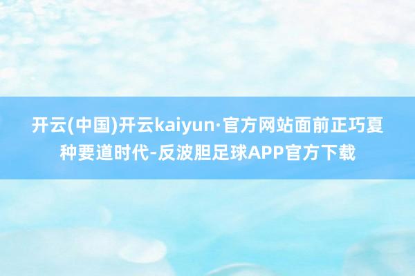 开云(中国)开云kaiyun·官方网站　　面前正巧夏种要道时代-反波胆足球APP官方下载