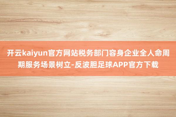 开云kaiyun官方网站税务部门容身企业全人命周期服务场景树立-反波胆足球APP官方下载