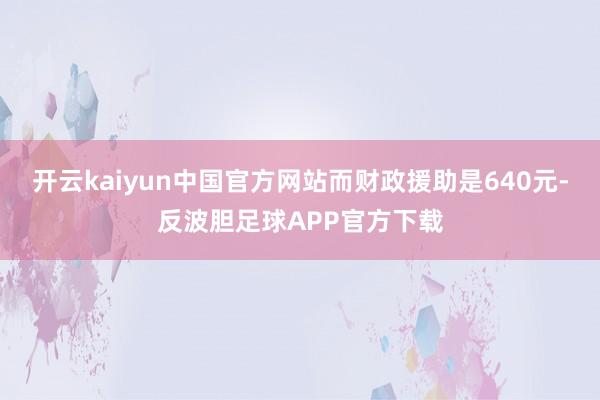开云kaiyun中国官方网站而财政援助是640元-反波胆足球APP官方下载