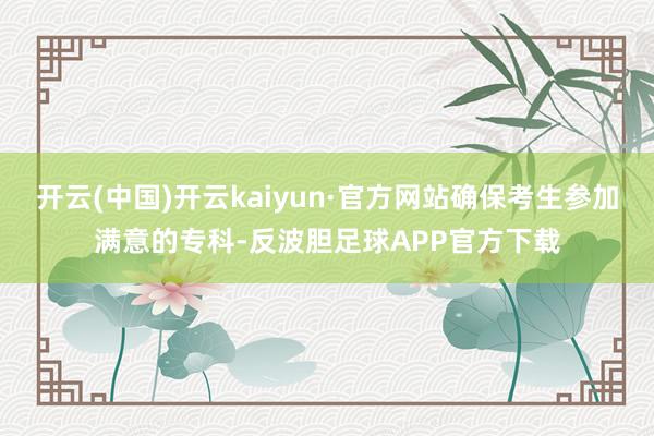 开云(中国)开云kaiyun·官方网站确保考生参加满意的专科-反波胆足球APP官方下载