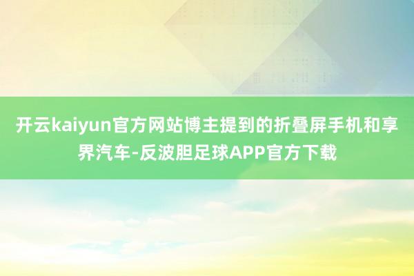 开云kaiyun官方网站博主提到的折叠屏手机和享界汽车-反波胆足球APP官方下载