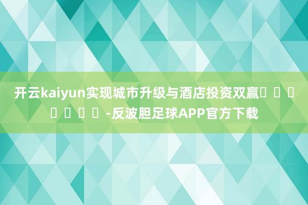 开云kaiyun实现城市升级与酒店投资双赢							-反波胆足球APP官方下载