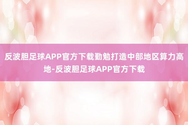 反波胆足球APP官方下载勤勉打造中部地区算力高地-反波胆足球APP官方下载