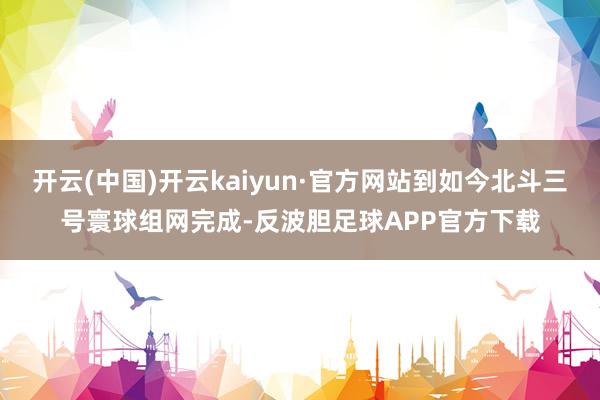 开云(中国)开云kaiyun·官方网站到如今北斗三号寰球组网完成-反波胆足球APP官方下载