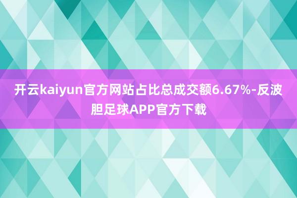 开云kaiyun官方网站占比总成交额6.67%-反波胆足球APP官方下载