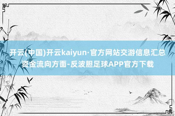 开云(中国)开云kaiyun·官方网站交游信息汇总资金流向方面-反波胆足球APP官方下载