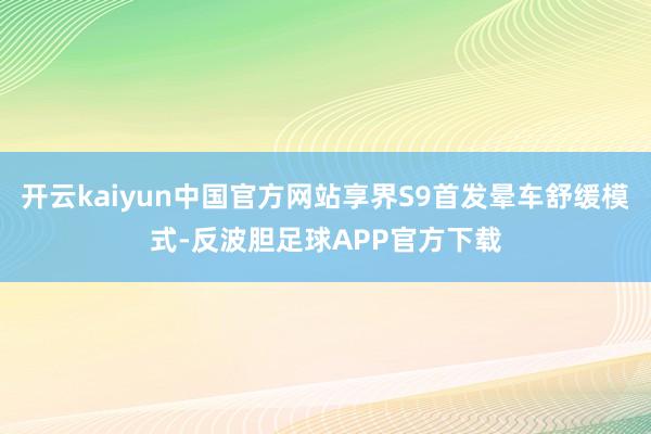 开云kaiyun中国官方网站享界S9首发晕车舒缓模式-反波胆足球APP官方下载