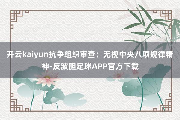 开云kaiyun抗争组织审查；无视中央八项规律精神-反波胆足球APP官方下载