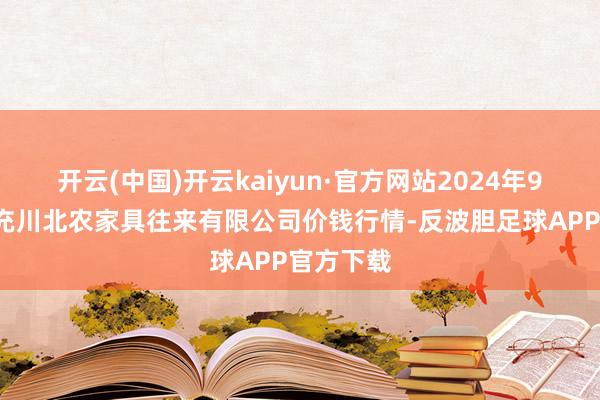 开云(中国)开云kaiyun·官方网站2024年9月9日南充川北农家具往来有限公司价钱行情-反波胆足球APP官方下载