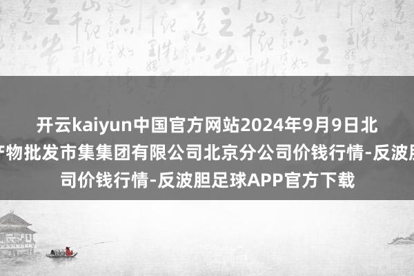 开云kaiyun中国官方网站2024年9月9日北京顺鑫石门海外农产物批发市集集团有限公司北京分公司价钱行情-反波胆足球APP官方下载