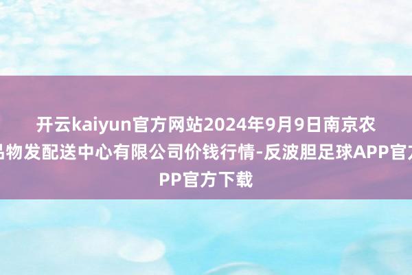 开云kaiyun官方网站2024年9月9日南京农副居品物发配送中心有限公司价钱行情-反波胆足球APP官方下载