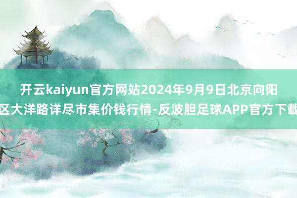 开云kaiyun官方网站2024年9月9日北京向阳区大洋路详尽市集价钱行情-反波胆足球APP官方下载