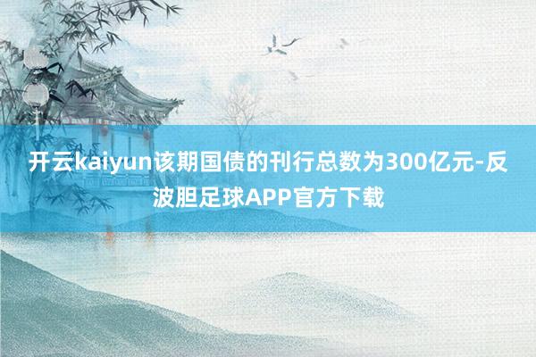 开云kaiyun该期国债的刊行总数为300亿元-反波胆足球APP官方下载