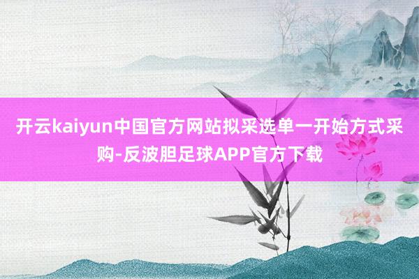 开云kaiyun中国官方网站拟采选单一开始方式采购-反波胆足球APP官方下载