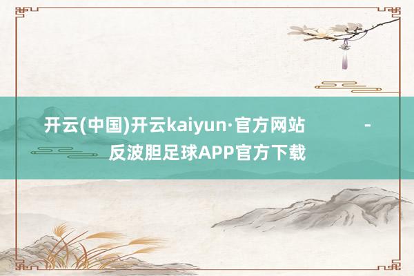 开云(中国)开云kaiyun·官方网站            -反波胆足球APP官方下载