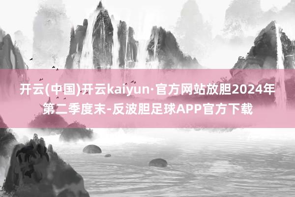 开云(中国)开云kaiyun·官方网站放胆2024年第二季度末-反波胆足球APP官方下载