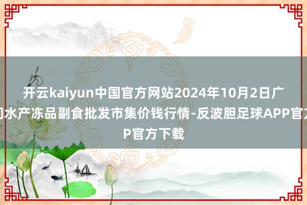 开云kaiyun中国官方网站2024年10月2日广东江门水产冻品副食批发市集价钱行情-反波胆足球APP官方下载