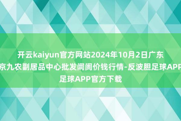 开云kaiyun官方网站2024年10月2日广东东莞市大京九农副居品中心批发阛阓价钱行情-反波胆足球APP官方下载