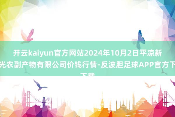 开云kaiyun官方网站2024年10月2日平凉新阳光农副产物有限公司价钱行情-反波胆足球APP官方下载