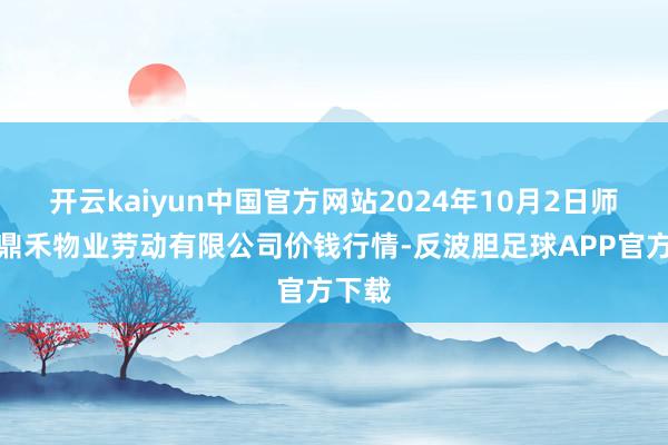 开云kaiyun中国官方网站2024年10月2日师宗县鼎禾物业劳动有限公司价钱行情-反波胆足球APP官方下载