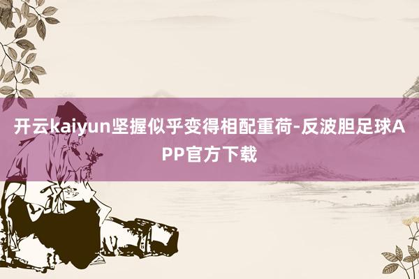 开云kaiyun坚握似乎变得相配重荷-反波胆足球APP官方下载