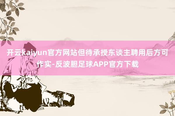 开云kaiyun官方网站但待承授东谈主聘用后方可作实-反波胆足球APP官方下载