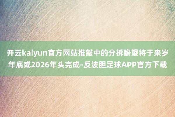 开云kaiyun官方网站推敲中的分拆瞻望将于来岁年底或2026年头完成-反波胆足球APP官方下载